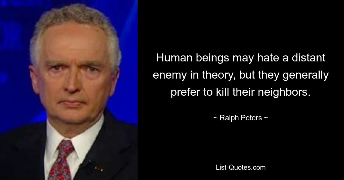 Human beings may hate a distant enemy in theory, but they generally prefer to kill their neighbors. — © Ralph Peters