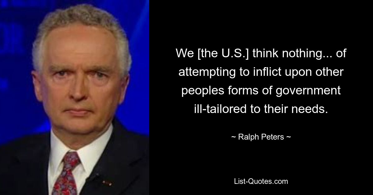 We [the U.S.] think nothing... of attempting to inflict upon other peoples forms of government ill-tailored to their needs. — © Ralph Peters