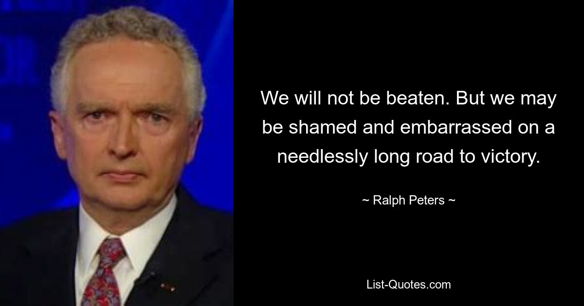 We will not be beaten. But we may be shamed and embarrassed on a needlessly long road to victory. — © Ralph Peters