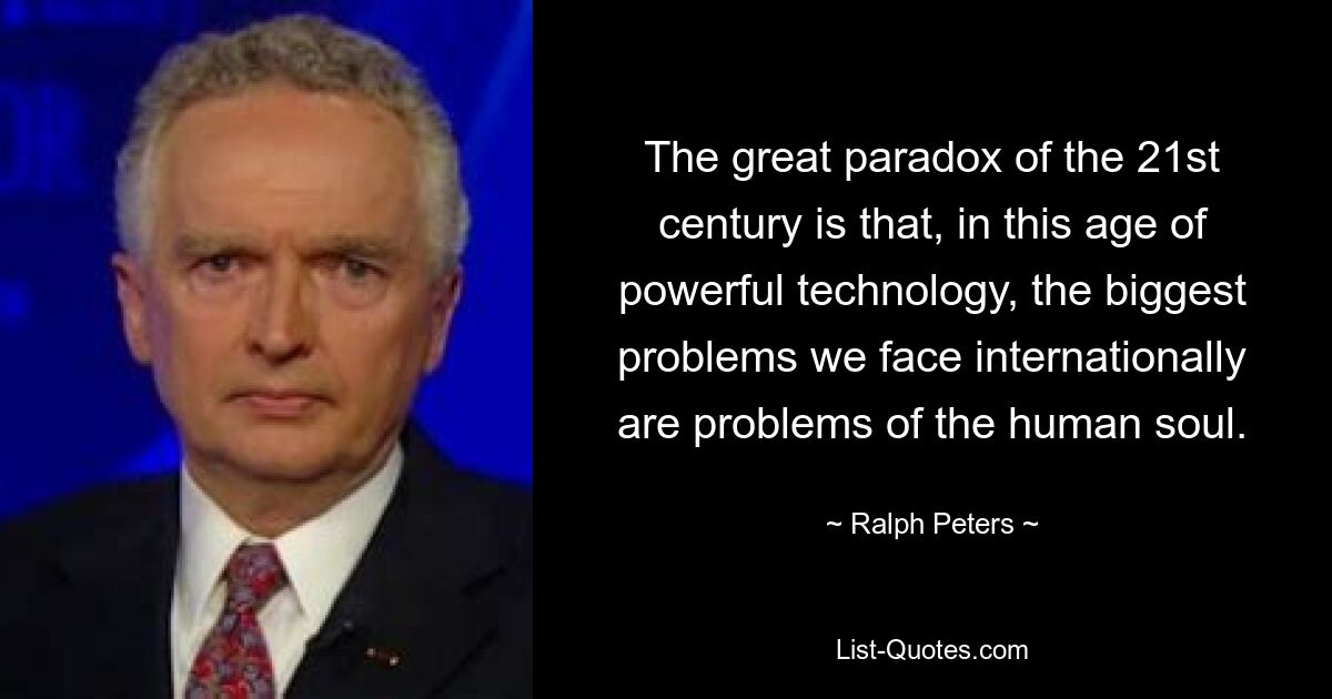 The great paradox of the 21st century is that, in this age of powerful technology, the biggest problems we face internationally are problems of the human soul. — © Ralph Peters