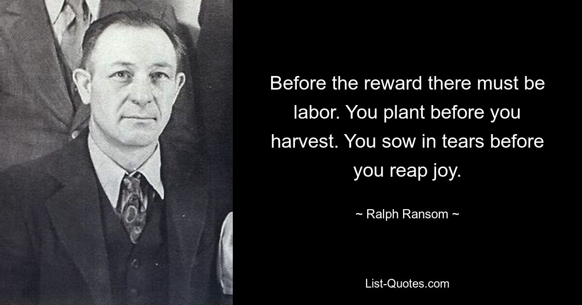 Before the reward there must be labor. You plant before you harvest. You sow in tears before you reap joy. — © Ralph Ransom