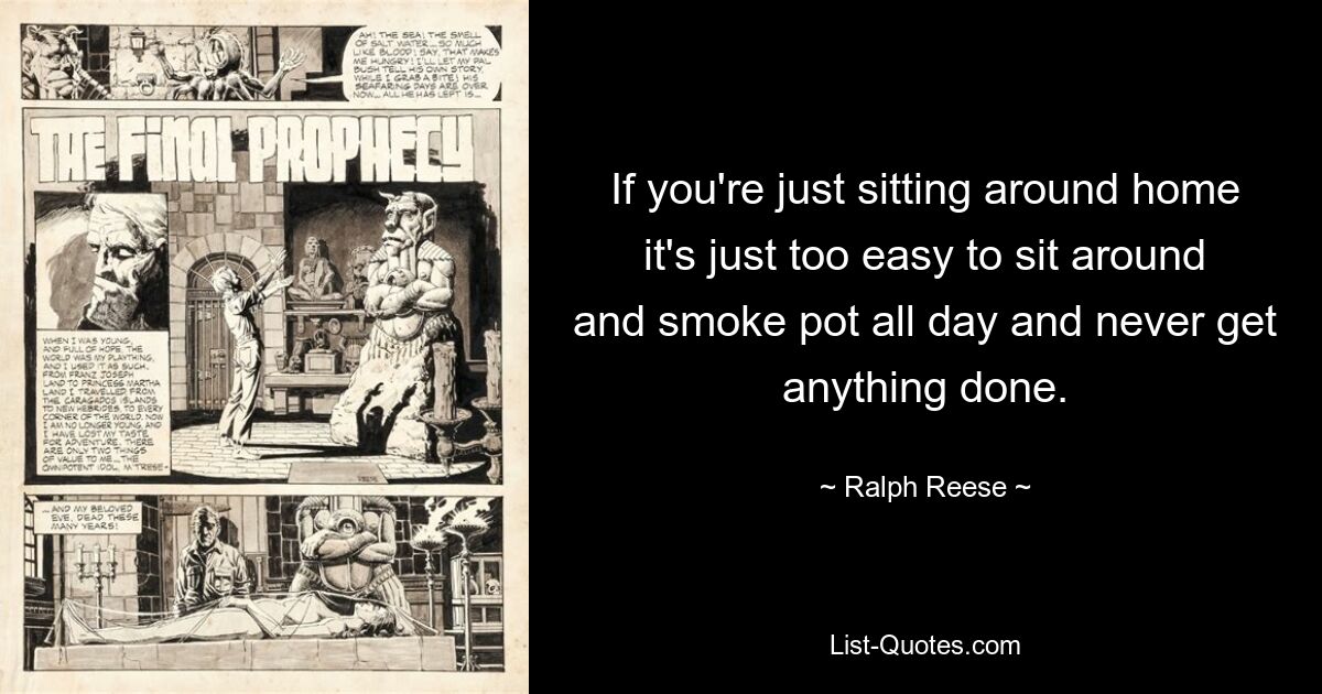 If you're just sitting around home it's just too easy to sit around and smoke pot all day and never get anything done. — © Ralph Reese