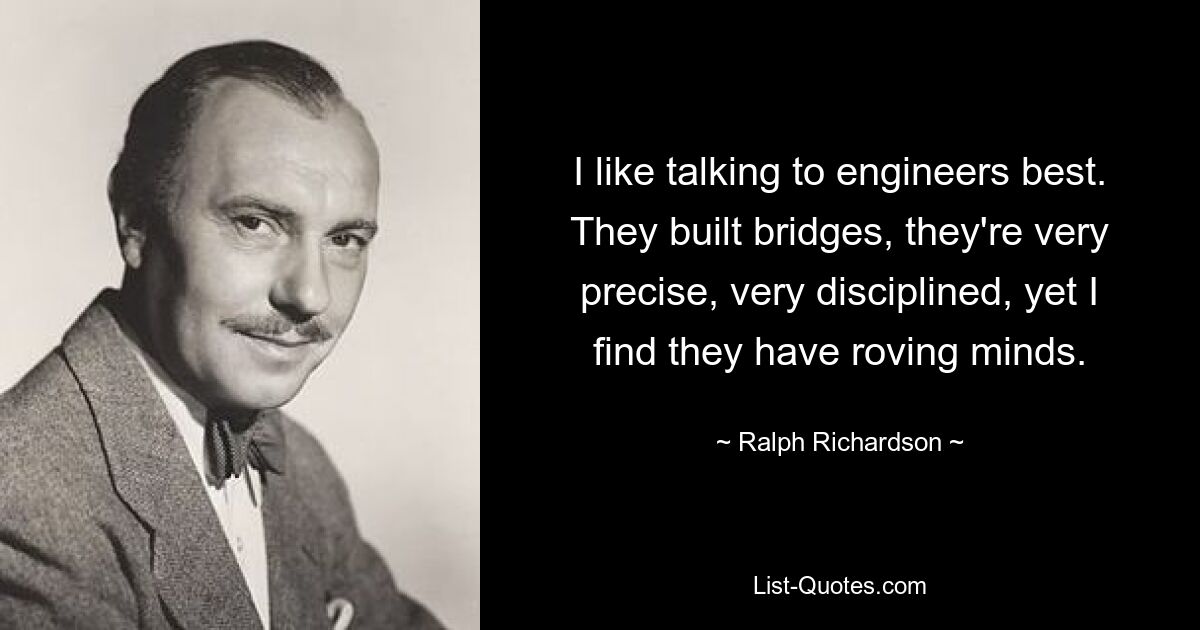 I like talking to engineers best. They built bridges, they're very precise, very disciplined, yet I find they have roving minds. — © Ralph Richardson