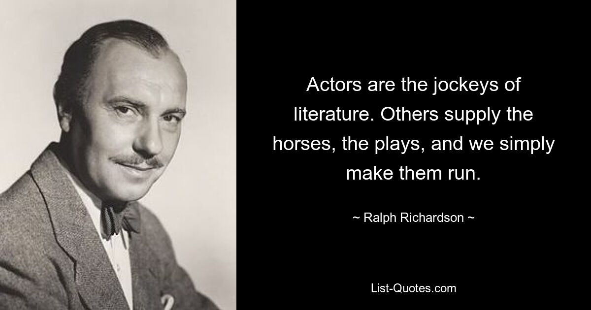 Actors are the jockeys of literature. Others supply the horses, the plays, and we simply make them run. — © Ralph Richardson