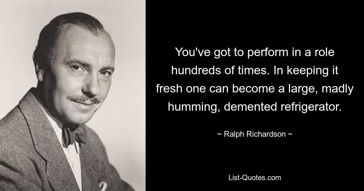 You've got to perform in a role hundreds of times. In keeping it fresh one can become a large, madly humming, demented refrigerator. — © Ralph Richardson