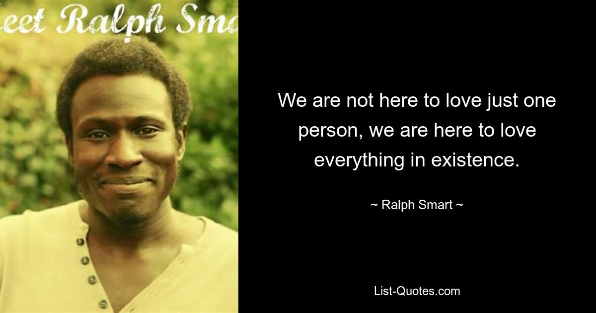 We are not here to love just one person, we are here to love everything in existence. — © Ralph Smart