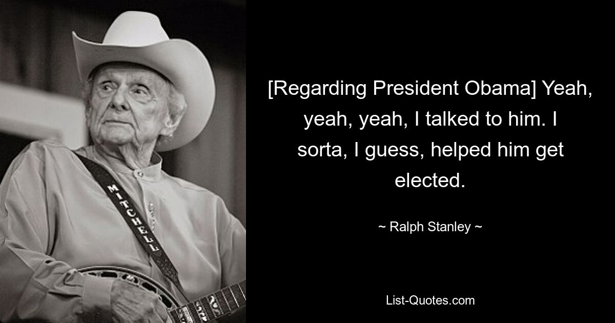 [Regarding President Obama] Yeah, yeah, yeah, I talked to him. I sorta, I guess, helped him get elected. — © Ralph Stanley