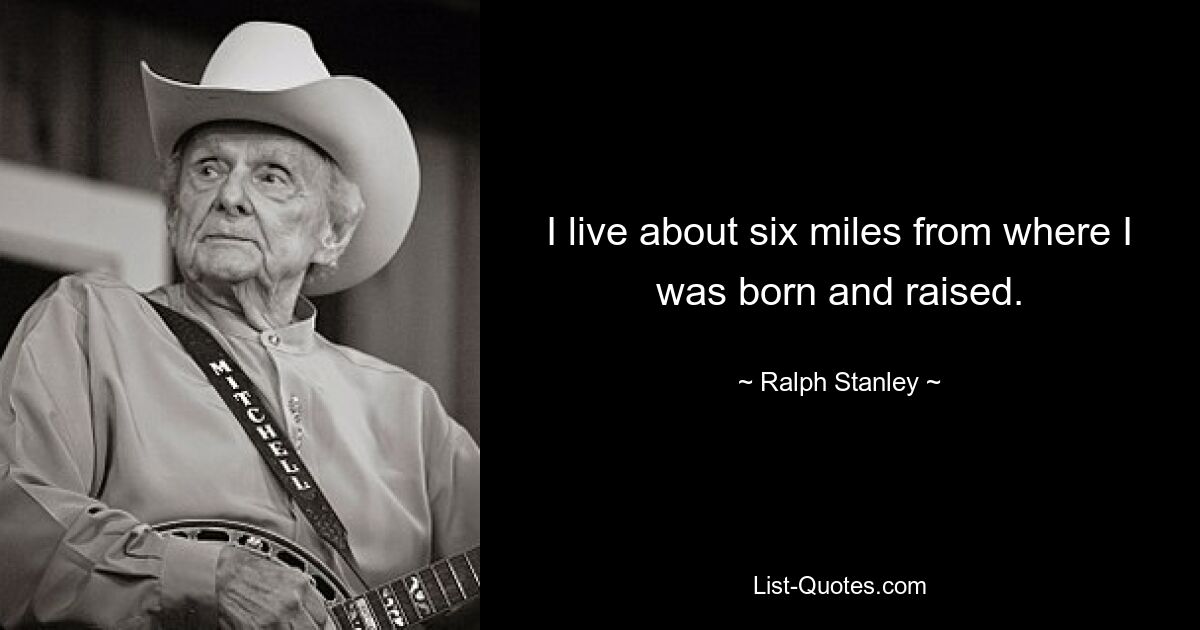 I live about six miles from where I was born and raised. — © Ralph Stanley