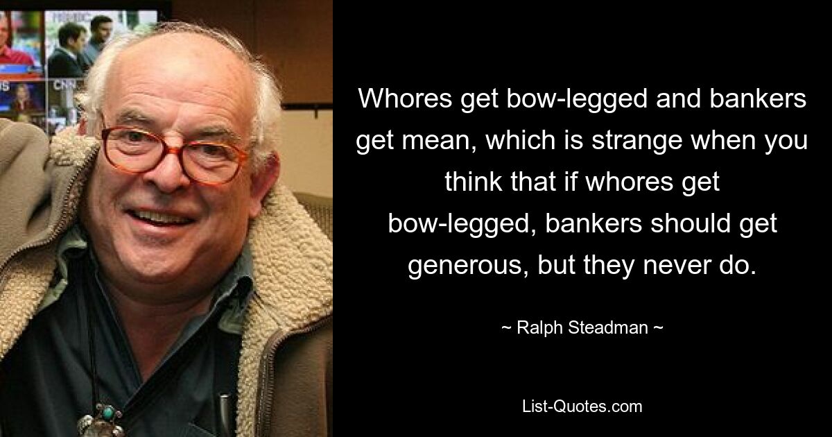 Whores get bow-legged and bankers get mean, which is strange when you think that if whores get bow-legged, bankers should get generous, but they never do. — © Ralph Steadman