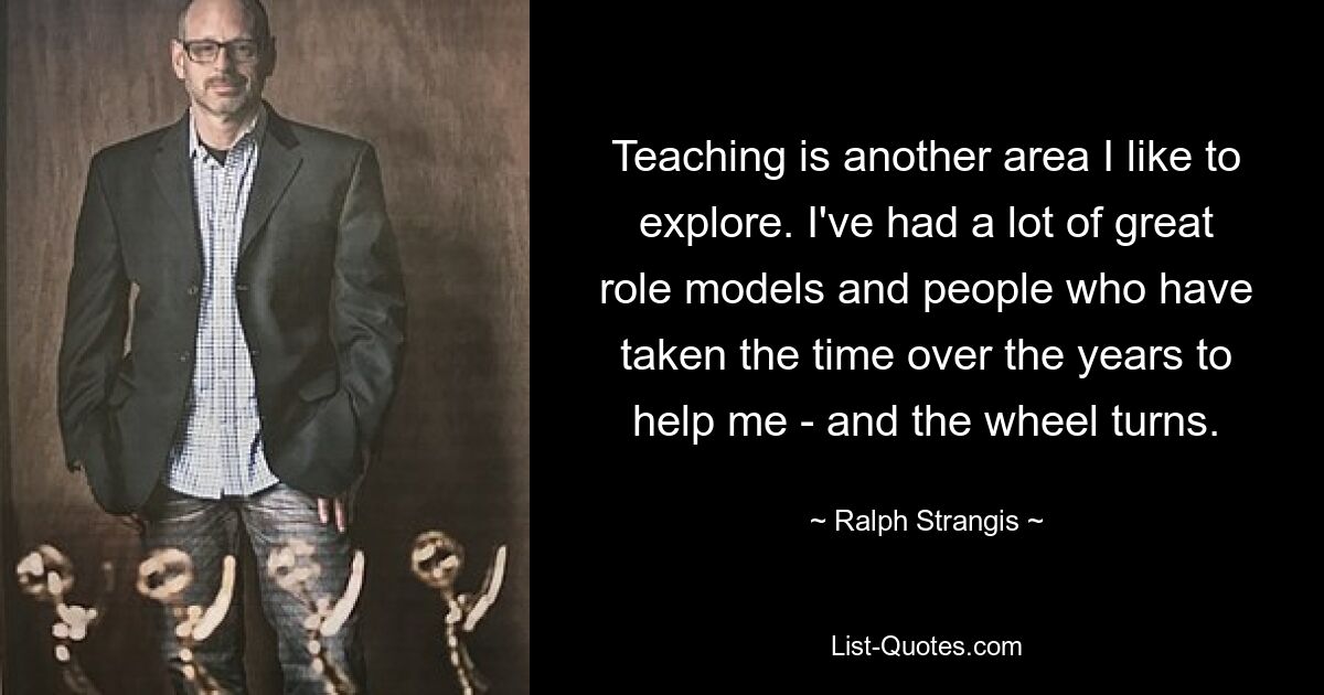 Teaching is another area I like to explore. I've had a lot of great role models and people who have taken the time over the years to help me - and the wheel turns. — © Ralph Strangis