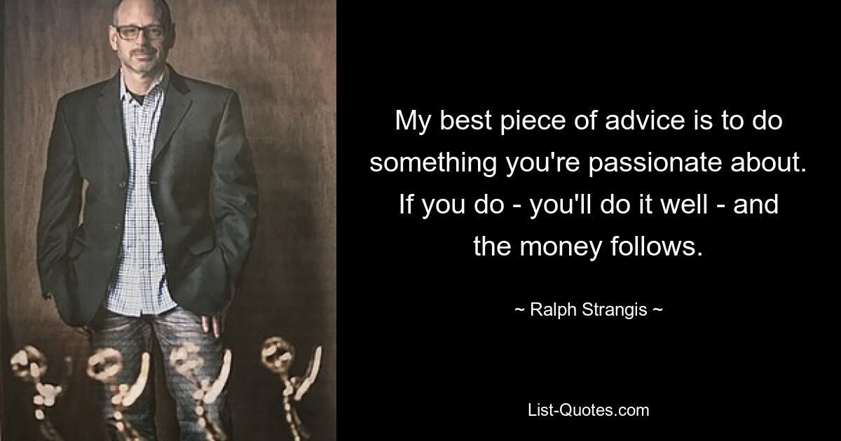 My best piece of advice is to do something you're passionate about. If you do - you'll do it well - and the money follows. — © Ralph Strangis