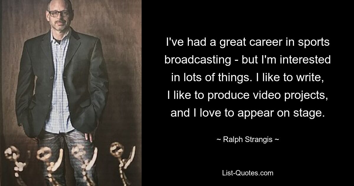 I've had a great career in sports broadcasting - but I'm interested in lots of things. I like to write, I like to produce video projects, and I love to appear on stage. — © Ralph Strangis