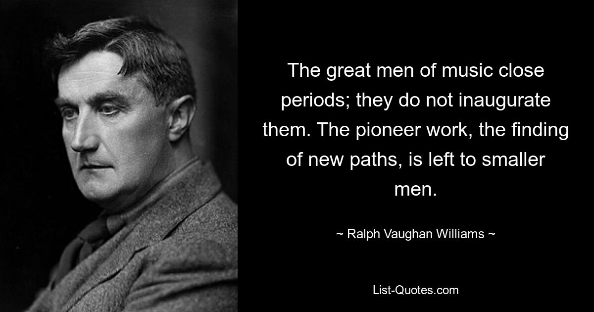 The great men of music close periods; they do not inaugurate them. The pioneer work, the finding of new paths, is left to smaller men. — © Ralph Vaughan Williams