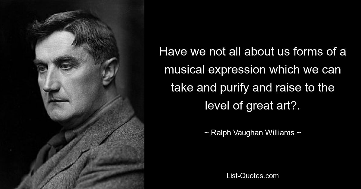 Have we not all about us forms of a musical expression which we can take and purify and raise to the level of great art?. — © Ralph Vaughan Williams