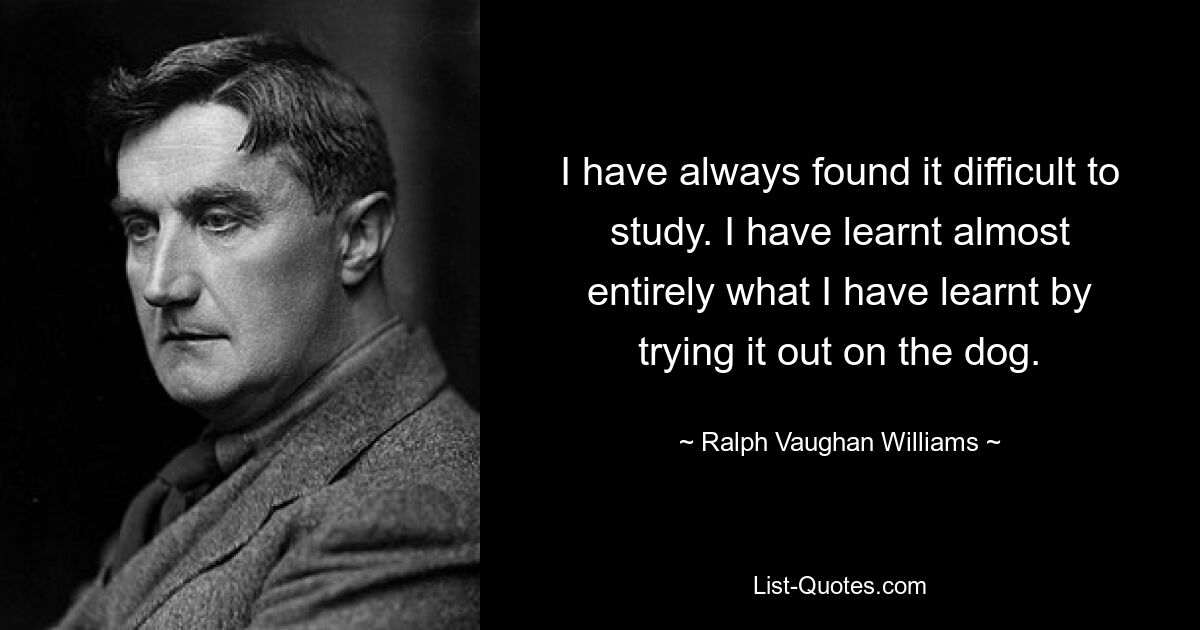 I have always found it difficult to study. I have learnt almost entirely what I have learnt by trying it out on the dog. — © Ralph Vaughan Williams