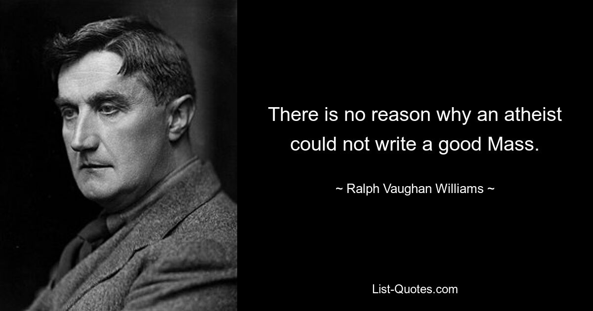 There is no reason why an atheist could not write a good Mass. — © Ralph Vaughan Williams