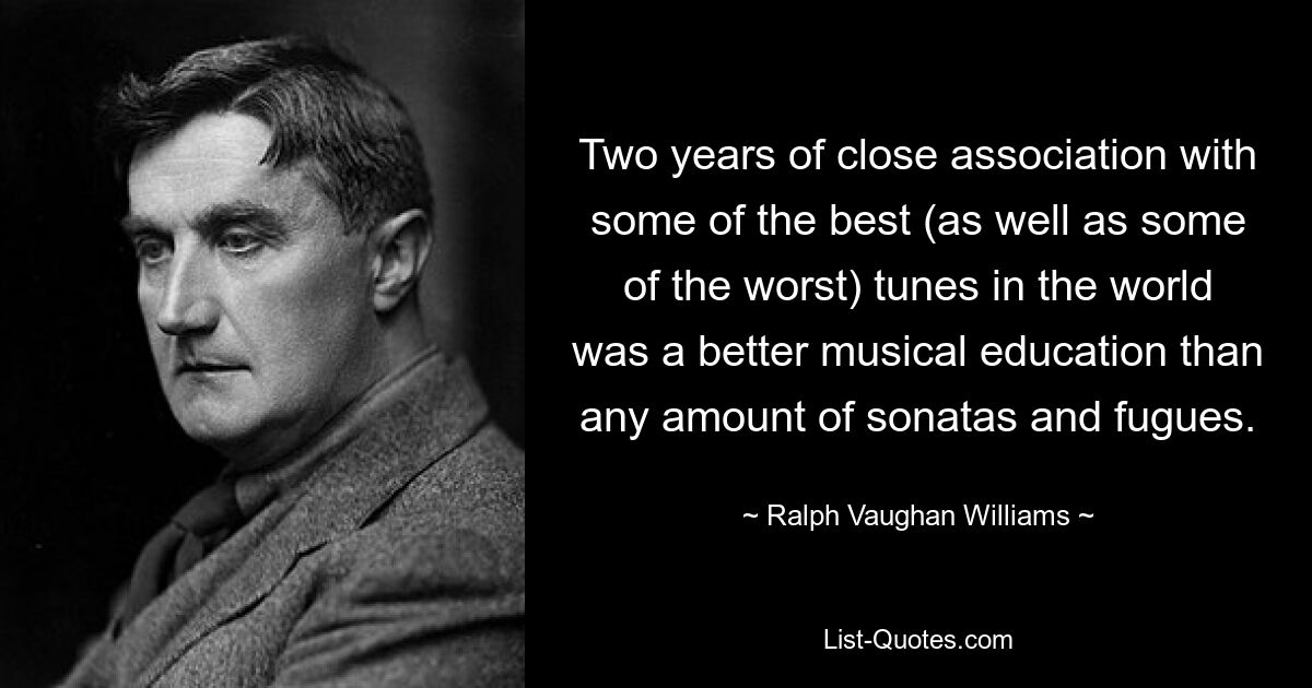 Two years of close association with some of the best (as well as some of the worst) tunes in the world was a better musical education than any amount of sonatas and fugues. — © Ralph Vaughan Williams