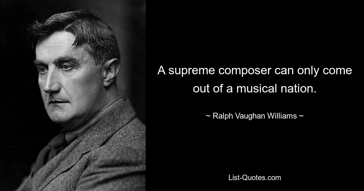 A supreme composer can only come out of a musical nation. — © Ralph Vaughan Williams