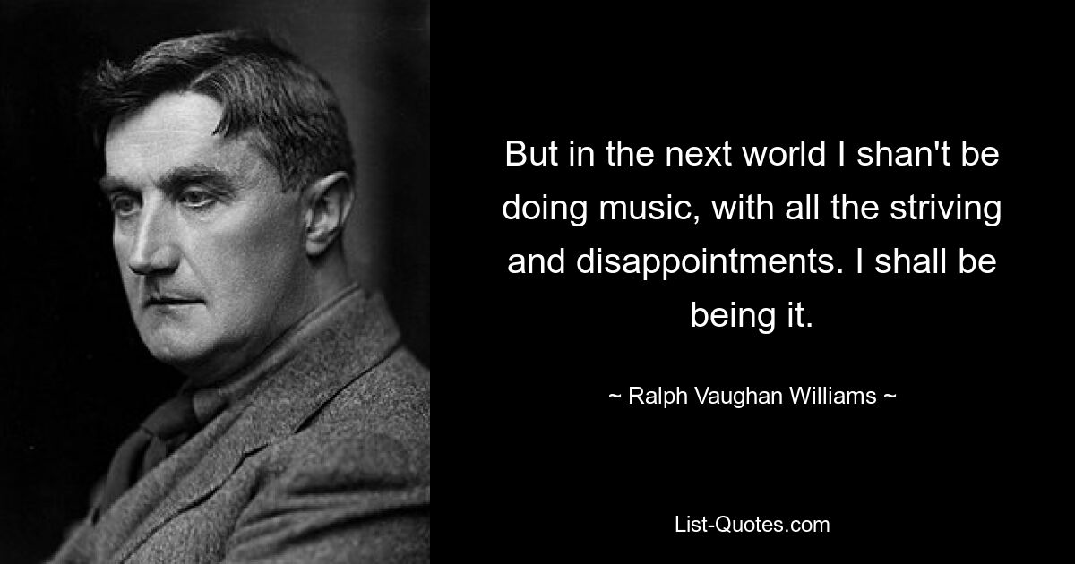 But in the next world I shan't be doing music, with all the striving and disappointments. I shall be being it. — © Ralph Vaughan Williams