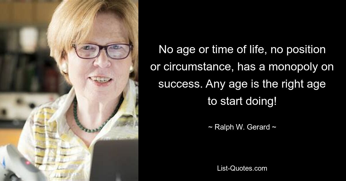 No age or time of life, no position or circumstance, has a monopoly on success. Any age is the right age to start doing! — © Ralph W. Gerard