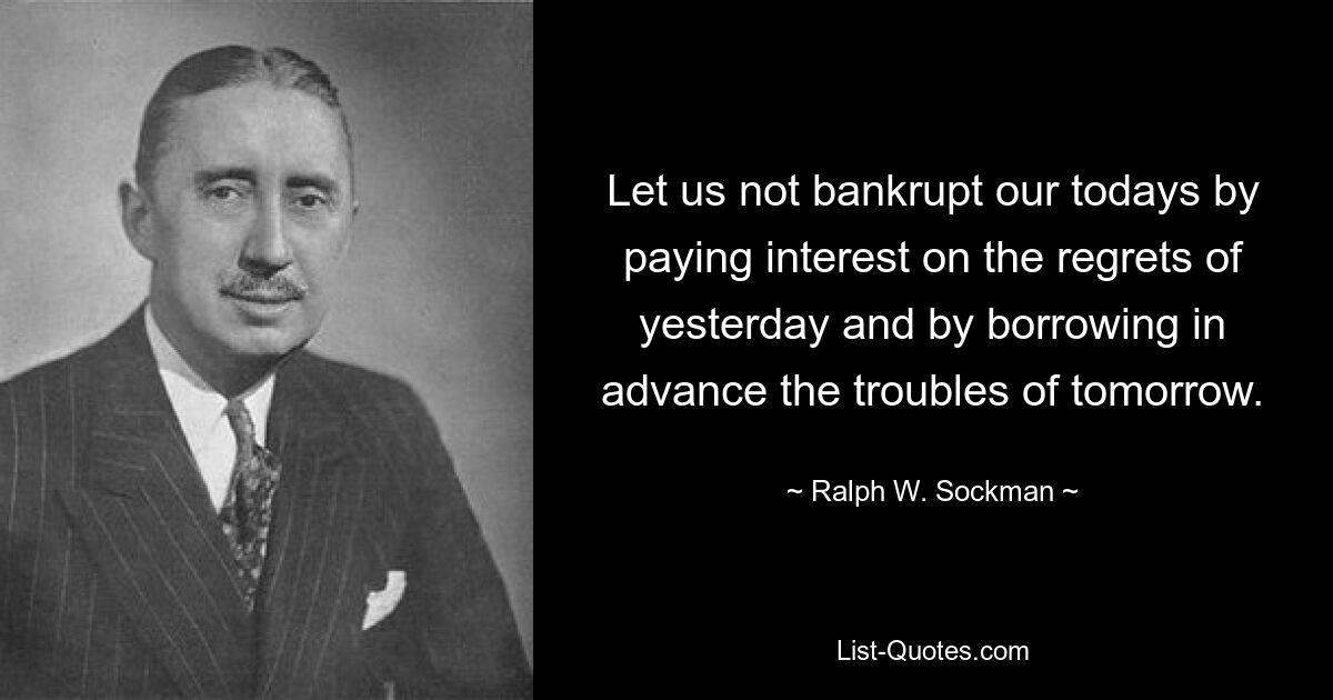 Let us not bankrupt our todays by paying interest on the regrets of yesterday and by borrowing in advance the troubles of tomorrow. — © Ralph W. Sockman