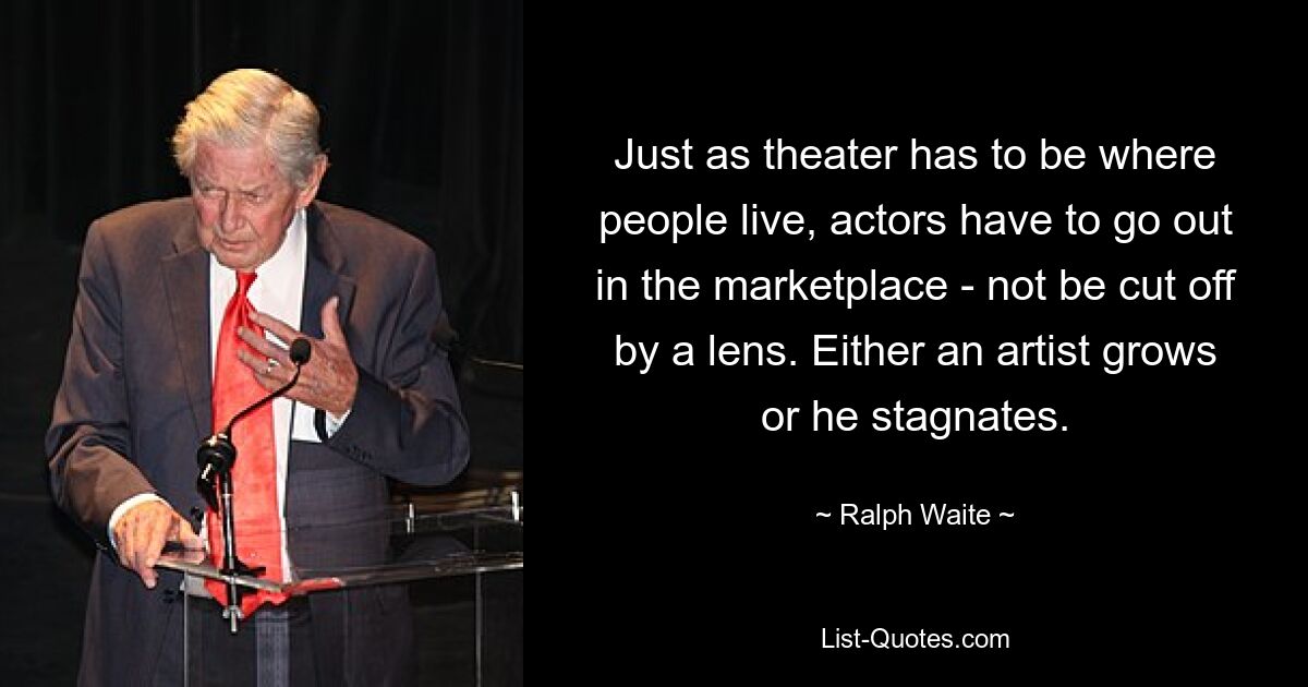 Just as theater has to be where people live, actors have to go out in the marketplace - not be cut off by a lens. Either an artist grows or he stagnates. — © Ralph Waite