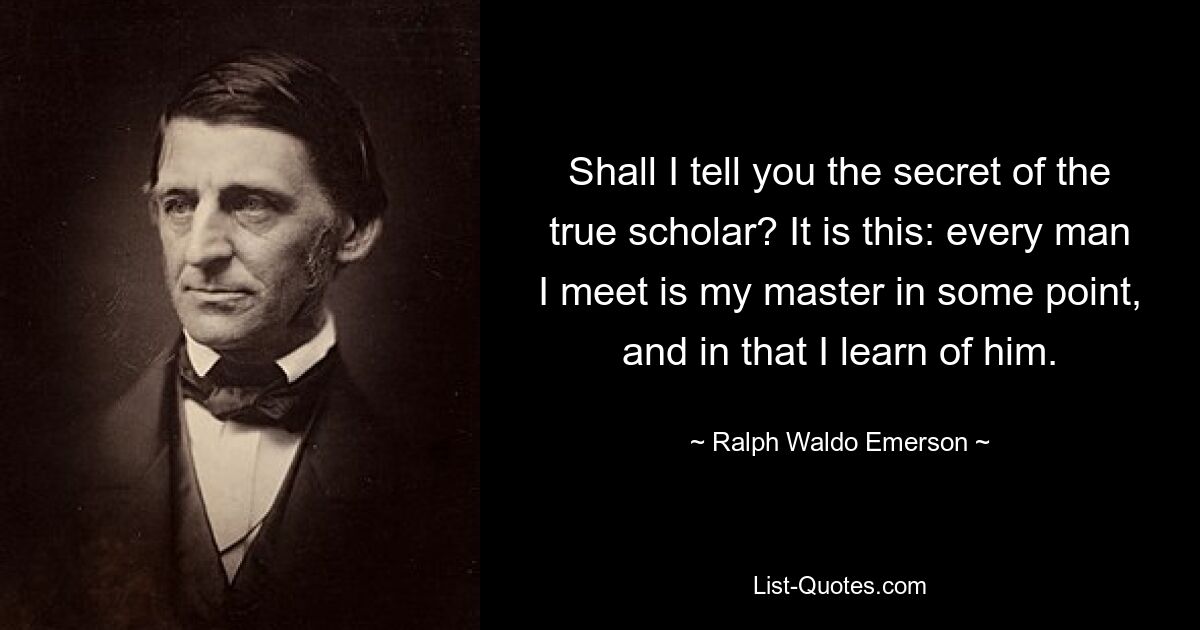 Shall I tell you the secret of the true scholar? It is this: every man I meet is my master in some point, and in that I learn of him. — © Ralph Waldo Emerson