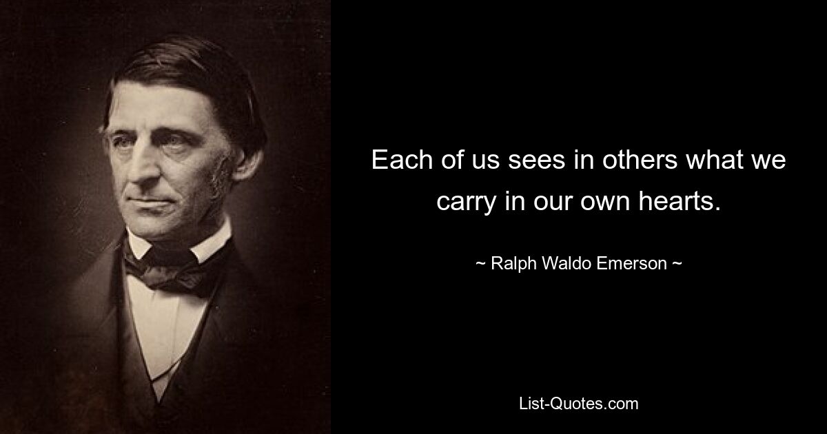 Each of us sees in others what we carry in our own hearts. — © Ralph Waldo Emerson