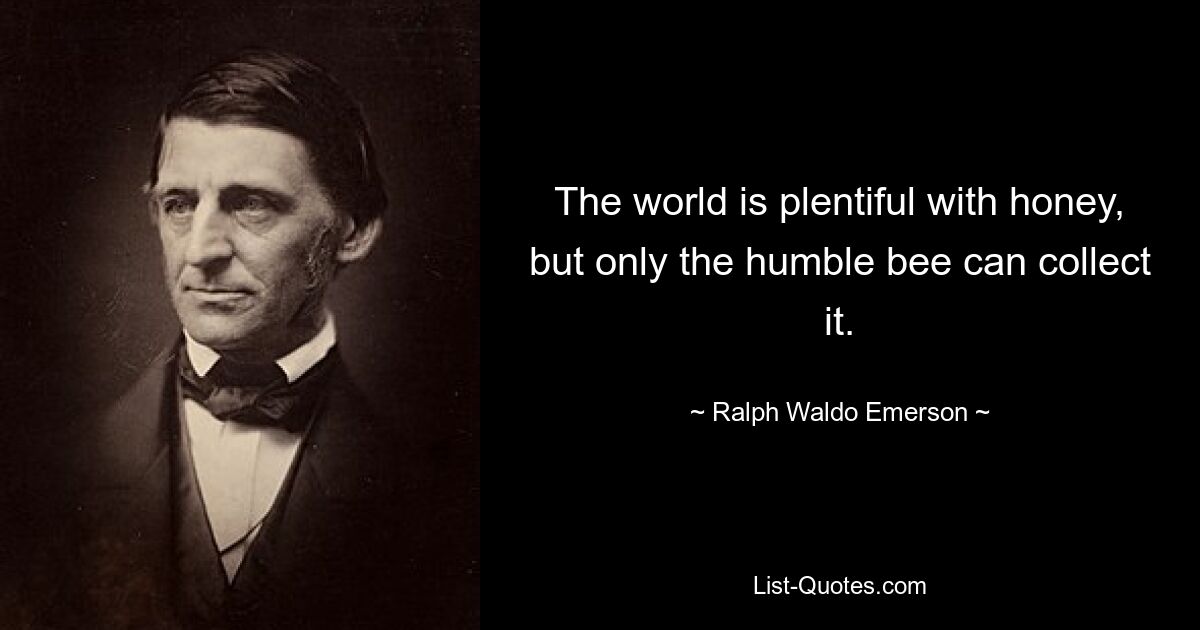 The world is plentiful with honey, but only the humble bee can collect it. — © Ralph Waldo Emerson