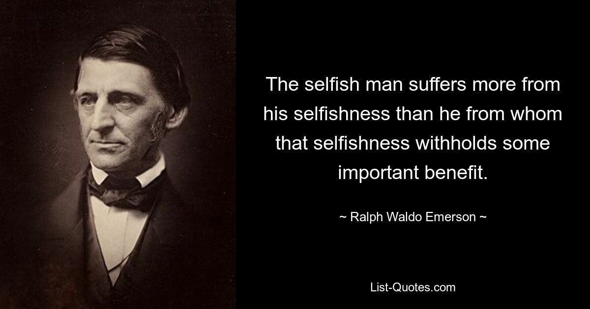 The selfish man suffers more from his selfishness than he from whom that selfishness withholds some important benefit. — © Ralph Waldo Emerson