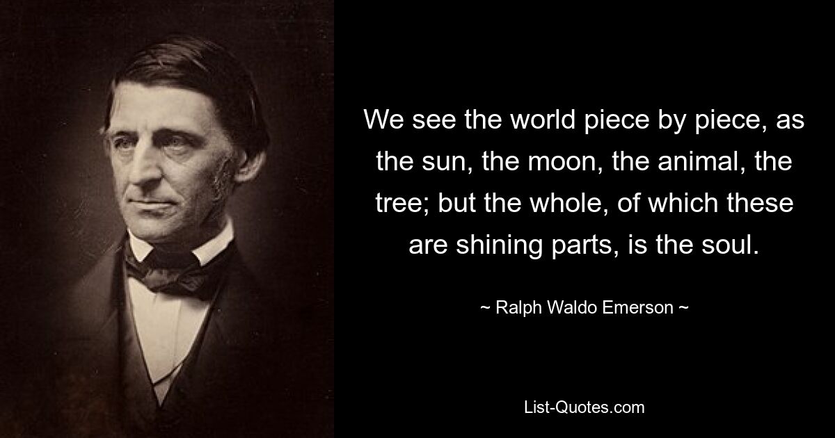 We see the world piece by piece, as the sun, the moon, the animal, the tree; but the whole, of which these are shining parts, is the soul. — © Ralph Waldo Emerson