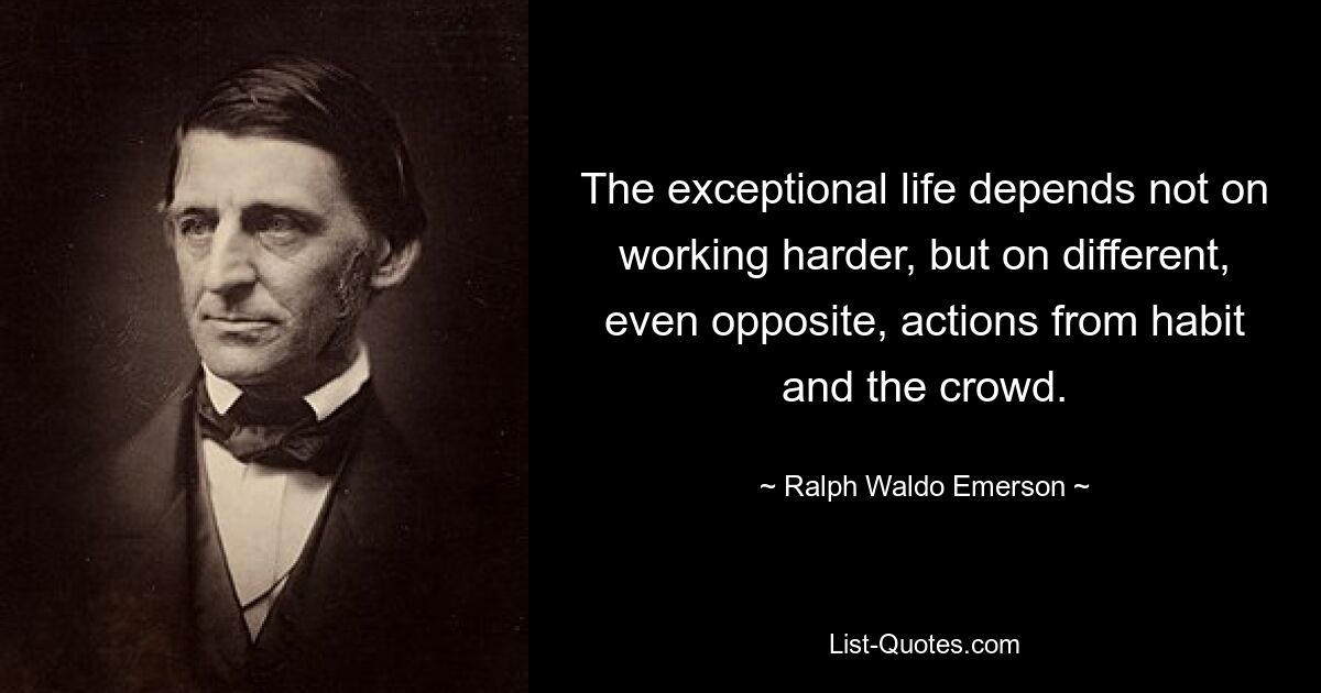 The exceptional life depends not on working harder, but on different, even opposite, actions from habit and the crowd. — © Ralph Waldo Emerson