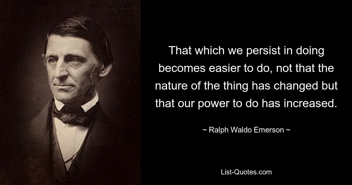 That which we persist in doing becomes easier to do, not that the nature of the thing has changed but that our power to do has increased. — © Ralph Waldo Emerson