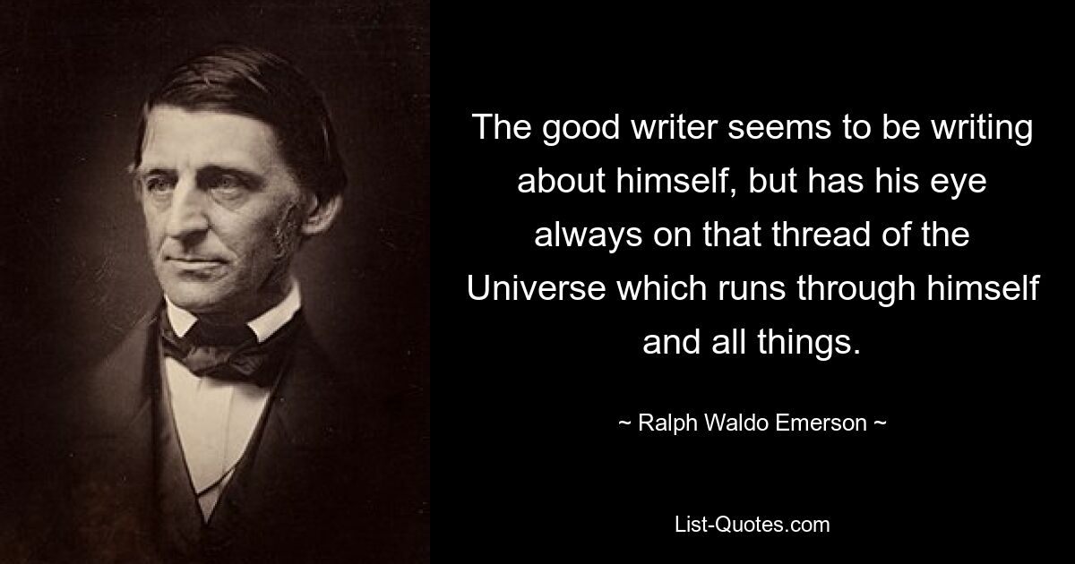 The good writer seems to be writing about himself, but has his eye always on that thread of the Universe which runs through himself and all things. — © Ralph Waldo Emerson