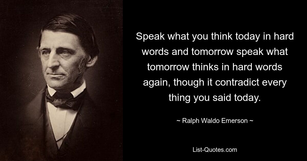 Speak what you think today in hard words and tomorrow speak what tomorrow thinks in hard words again, though it contradict every thing you said today. — © Ralph Waldo Emerson