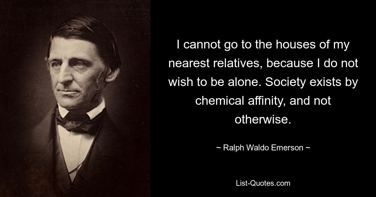 I cannot go to the houses of my nearest relatives, because I do not wish to be alone. Society exists by chemical affinity, and not otherwise. — © Ralph Waldo Emerson