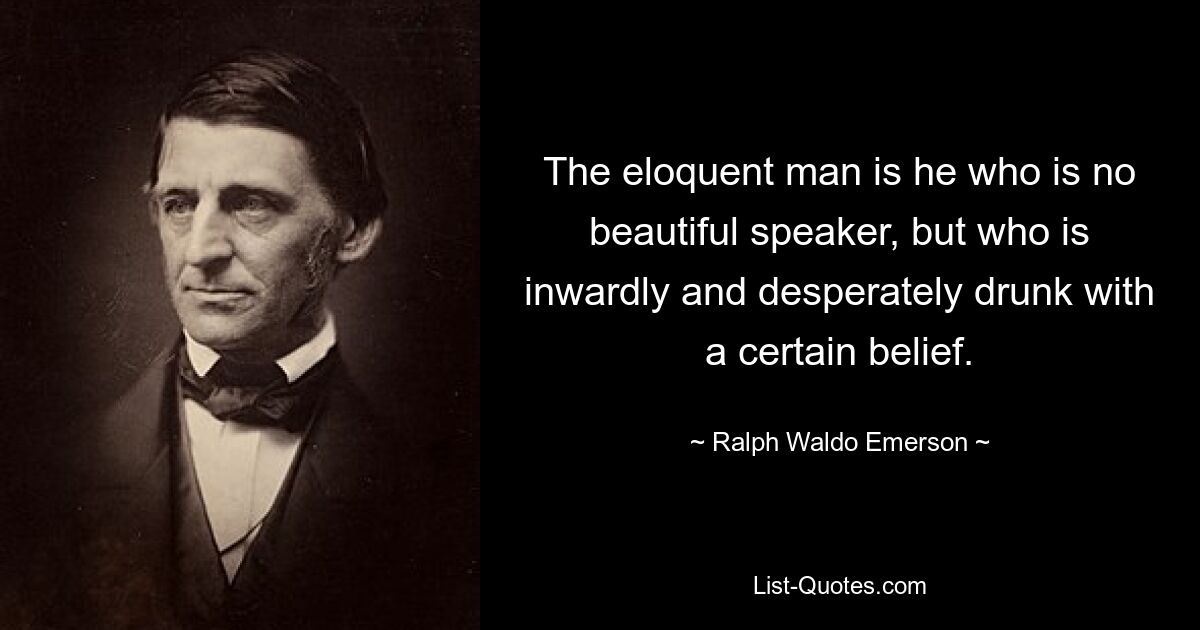 The eloquent man is he who is no beautiful speaker, but who is inwardly and desperately drunk with a certain belief. — © Ralph Waldo Emerson