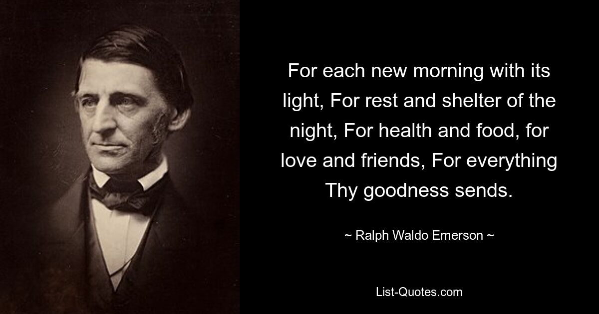 For each new morning with its light, For rest and shelter of the night, For health and food, for love and friends, For everything Thy goodness sends. — © Ralph Waldo Emerson