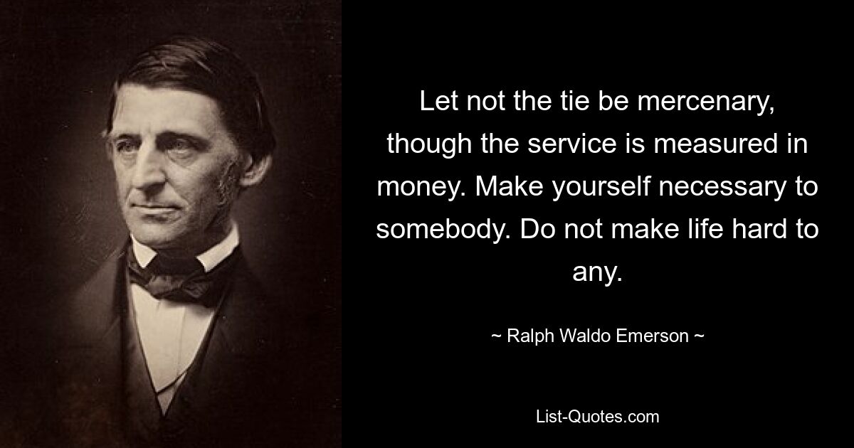 Let not the tie be mercenary, though the service is measured in money. Make yourself necessary to somebody. Do not make life hard to any. — © Ralph Waldo Emerson