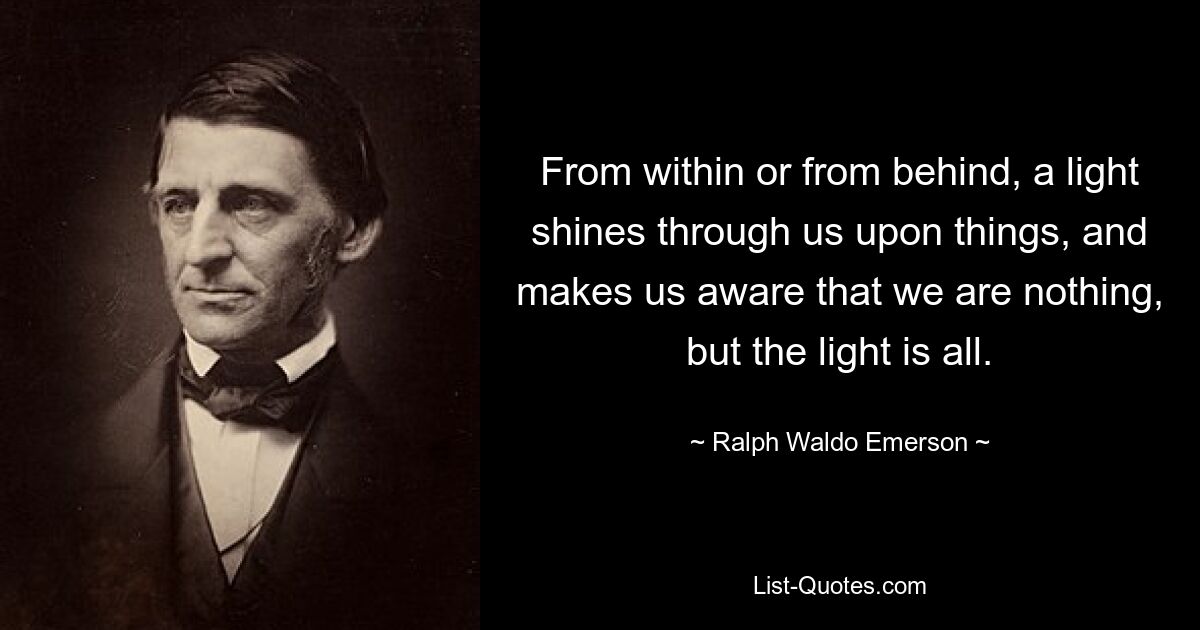 From within or from behind, a light shines through us upon things, and makes us aware that we are nothing, but the light is all. — © Ralph Waldo Emerson