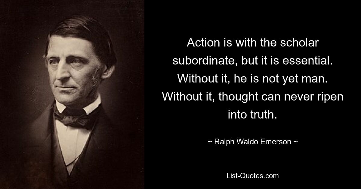 Action is with the scholar subordinate, but it is essential. Without it, he is not yet man. Without it, thought can never ripen into truth. — © Ralph Waldo Emerson