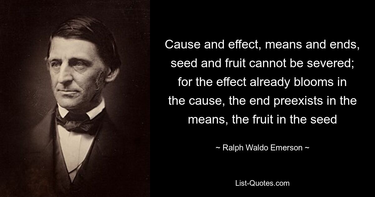 Cause and effect, means and ends, seed and fruit cannot be severed; for the effect already blooms in the cause, the end preexists in the means, the fruit in the seed — © Ralph Waldo Emerson