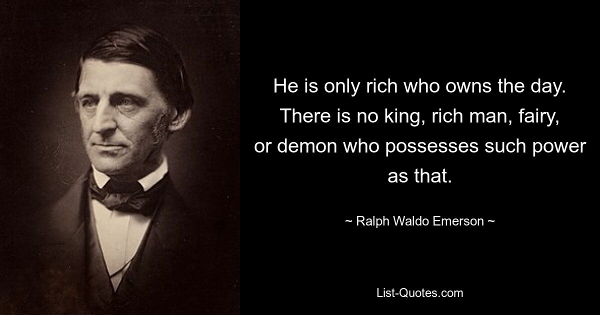 He is only rich who owns the day. There is no king, rich man, fairy, or demon who possesses such power as that. — © Ralph Waldo Emerson