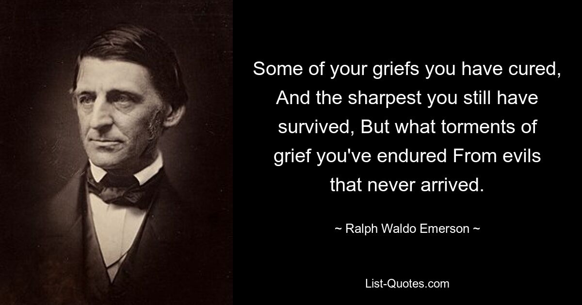 Some of your griefs you have cured, And the sharpest you still have survived, But what torments of grief you've endured From evils that never arrived. — © Ralph Waldo Emerson