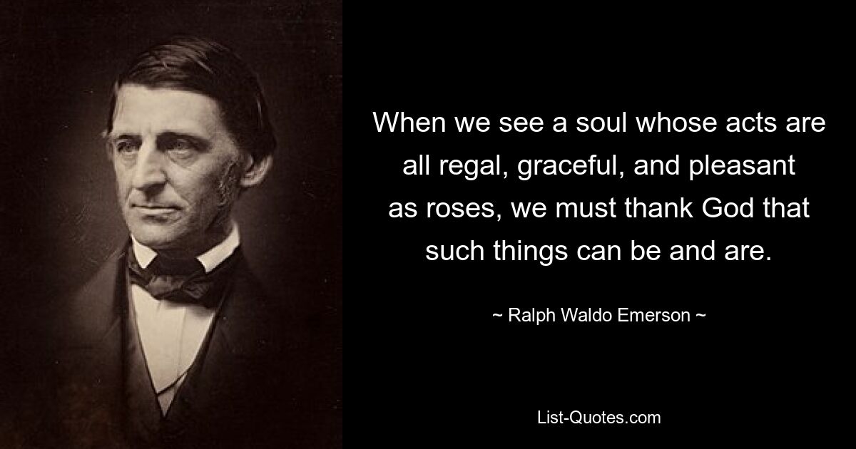 When we see a soul whose acts are all regal, graceful, and pleasant as roses, we must thank God that such things can be and are. — © Ralph Waldo Emerson