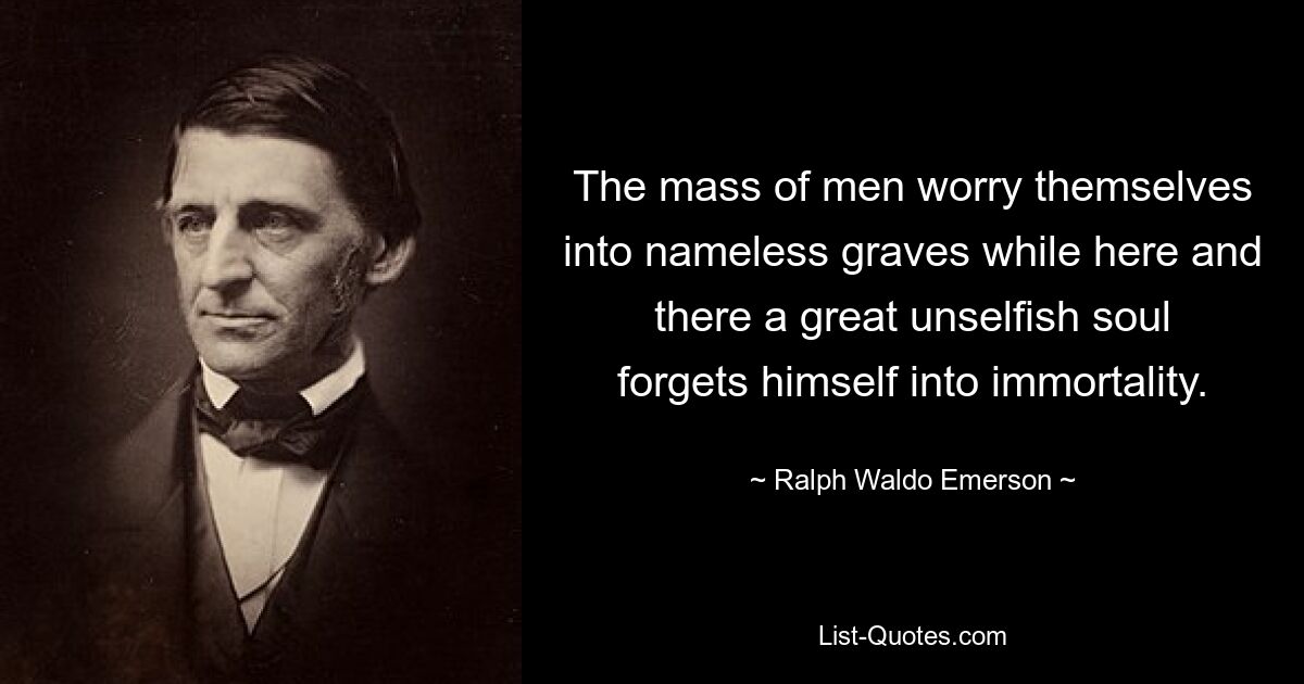 The mass of men worry themselves into nameless graves while here and there a great unselfish soul forgets himself into immortality. — © Ralph Waldo Emerson