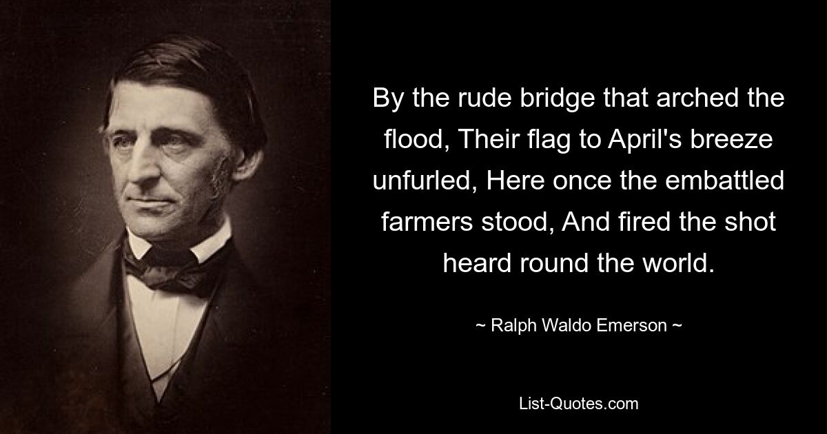 By the rude bridge that arched the flood, Their flag to April's breeze unfurled, Here once the embattled farmers stood, And fired the shot heard round the world. — © Ralph Waldo Emerson