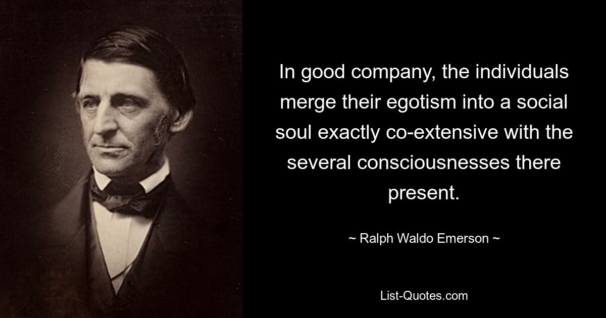 In good company, the individuals merge their egotism into a social soul exactly co-extensive with the several consciousnesses there present. — © Ralph Waldo Emerson