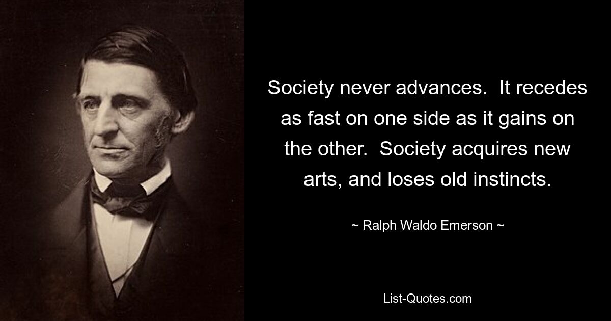 Society never advances.  It recedes as fast on one side as it gains on the other.  Society acquires new arts, and loses old instincts. — © Ralph Waldo Emerson