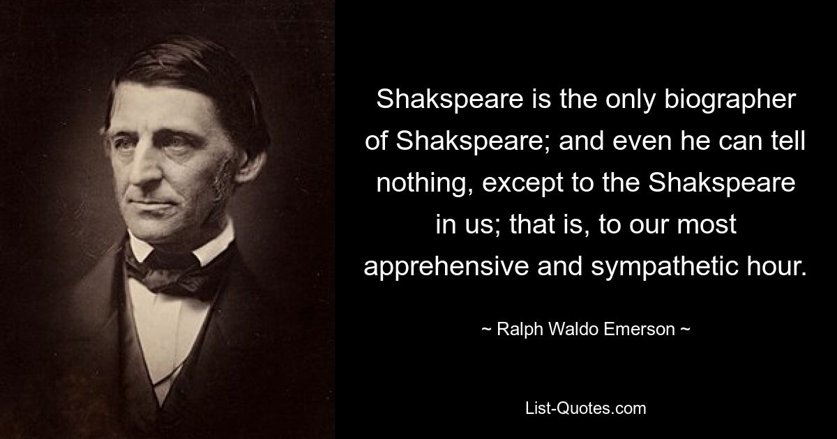 Shakspeare is the only biographer of Shakspeare; and even he can tell nothing, except to the Shakspeare in us; that is, to our most apprehensive and sympathetic hour. — © Ralph Waldo Emerson